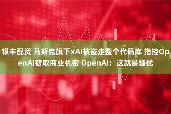 银丰配资 马斯克旗下xAI被盗走整个代码库 指控OpenAI窃取商业机密 OpenAI：这就是骚扰