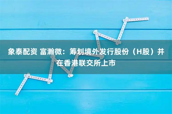 象泰配资 富瀚微：筹划境外发行股份（H股）并在香港联交所上市