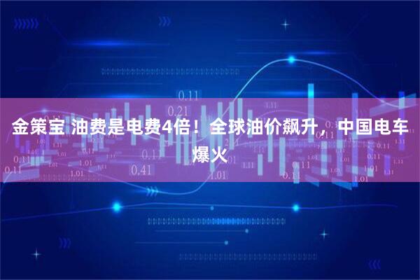 金策宝 油费是电费4倍！全球油价飙升，中国电车爆火