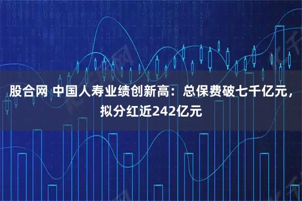 股合网 中国人寿业绩创新高：总保费破七千亿元，拟分红近242亿元