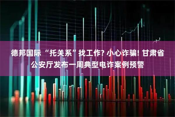 德邦国际 “托关系”找工作? 小心诈骗! 甘肃省公安厅发布一周典型电诈案例预警