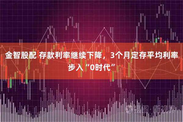 金智股配 存款利率继续下降,3个月定存平均利率步入“0时代”