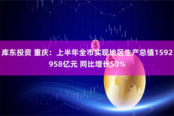 库东投资 重庆：上半年全市实现地区生产总值1592958亿元 同比增长50%